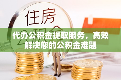 常德代办公积金提取服务，高效解决您的公积金难题
