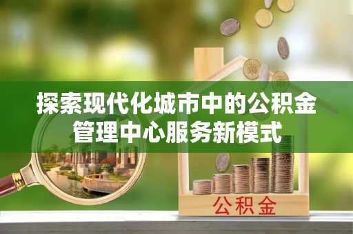 常德探索现代化城市中的公积金管理中心服务新模式
