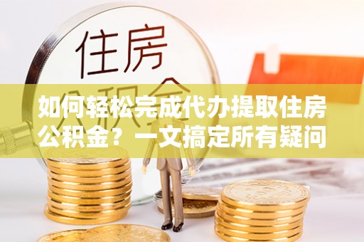 常德如何轻松完成代办提取住房公积金？一文搞定所有疑问