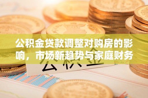 常德公积金贷款调整对购房的影响，市场新趋势与家庭财务规划