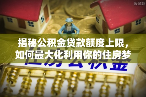 常德揭秘公积金贷款额度上限，如何最大化利用你的住房梦想资金？