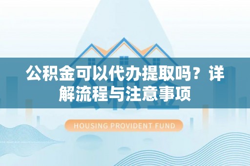 常德公积金可以代办提取吗？详解流程与注意事项
