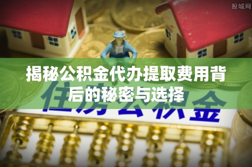 常德揭秘公积金代办提取费用背后的秘密与选择