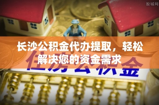常德长沙公积金代办提取，轻松解决您的资金需求
