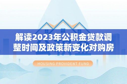 常德解读2023年公积金贷款调整时间及政策新变化对购房的影响