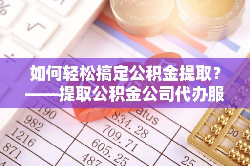 常德如何轻松搞定公积金提取？——提取公积金公司代办服务全解析