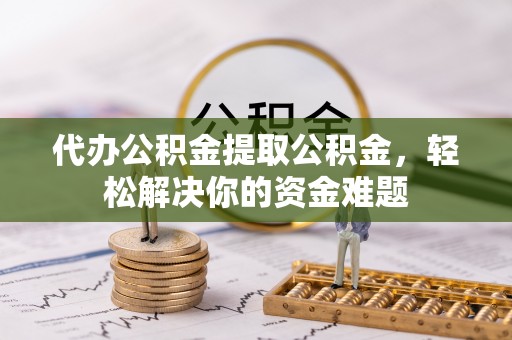 常德代办公积金提取公积金，轻松解决你的资金难题