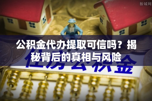 常德公积金代办提取可信吗？揭秘背后的真相与风险
