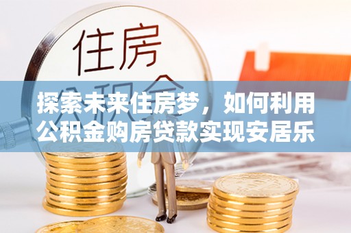 常德探索未来住房梦，如何利用公积金购房贷款实现安居乐业