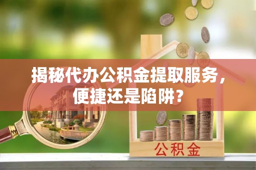 常德揭秘代办公积金提取服务，便捷还是陷阱？
