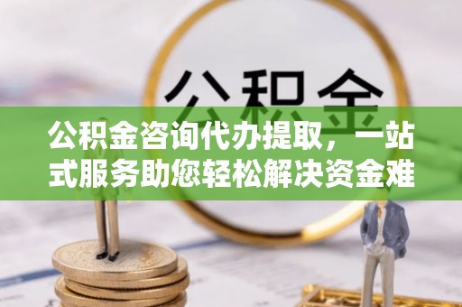 常德公积金咨询代办提取，一站式服务助您轻松解决资金难题