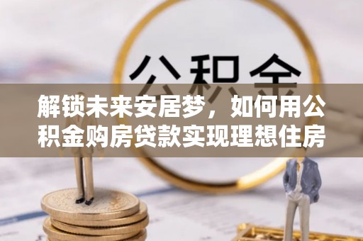 常德解锁未来安居梦，如何用公积金购房贷款实现理想住房计划