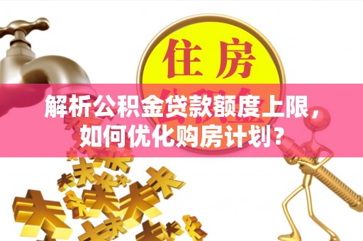 常德解析公积金贷款额度上限，如何优化购房计划？