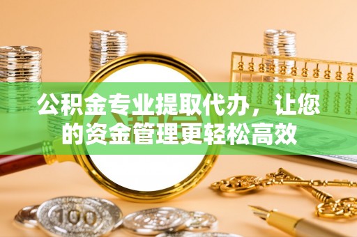 常德公积金专业提取代办，让您的资金管理更轻松高效